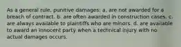 As a general rule, punitive damages: a. are not awarded for a breach of contract. b. are often awarded in construction cases. c. are always available to plaintiffs who are minors. d. are available to award an innocent party when a technical injury with no actual damages occurs.