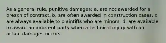 As a general rule, punitive damages: a. are not awarded for a breach of contract. b. are often awarded in construction cases. c. are always available to plaintiffs who are minors. d. are available to award an innocent party when a technical injury with no actual damages occurs.