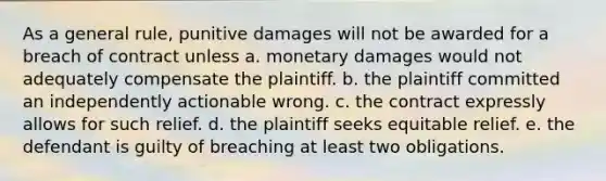 As a general rule, punitive damages will not be awarded for a breach of contract unless a. monetary damages would not adequately compensate the plaintiff. b. the plaintiff committed an independently actionable wrong. c. the contract expressly allows for such relief. d. the plaintiff seeks equitable relief. e. the defendant is guilty of breaching at least two obligations.