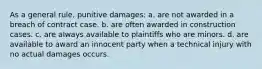 As a general rule, punitive damages: a. are not awarded in a breach of contract case. b. are often awarded in construction cases. c. are always available to plaintiffs who are minors. d. are available to award an innocent party when a technical injury with no actual damages occurs.