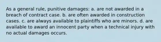 As a general rule, punitive damages: a. are not awarded in a breach of contract case. b. are often awarded in construction cases. c. are always available to plaintiffs who are minors. d. are available to award an innocent party when a technical injury with no actual damages occurs.