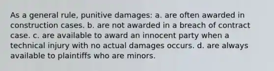 As a general rule, punitive damages: a. are often awarded in construction cases. b. are not awarded in a breach of contract case. c. are available to award an innocent party when a technical injury with no actual damages occurs. d. are always available to plaintiffs who are minors.