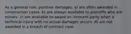 As a general rule, punitive damages: a) are often awarded in construction cases. b) are always available to plaintiffs who are minors. c) are available to award an innocent party when a technical injury with no actual damages occurs. d) are not awarded in a breach of contract case.