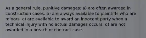 As a general rule, punitive damages: a) are often awarded in construction cases. b) are always available to plaintiffs who are minors. c) are available to award an innocent party when a technical injury with no actual damages occurs. d) are not awarded in a breach of contract case.