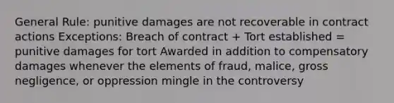 General Rule: punitive damages are not recoverable in contract actions Exceptions: Breach of contract + Tort established = punitive damages for tort Awarded in addition to compensatory damages whenever the elements of fraud, malice, gross negligence, or oppression mingle in the controversy