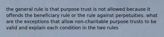 the general rule is that purpose trust is not allowed because it offends the beneficiary rule or the rule against perpetuities. what are the exceptions that allow non-charitable purpose trusts to be valid and explain each condition in the two rules