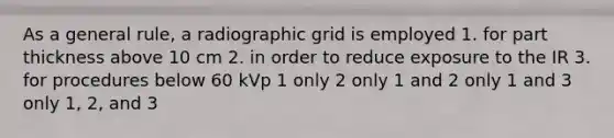 As a general rule, a radiographic grid is employed 1. for part thickness above 10 cm 2. in order to reduce exposure to the IR 3. for procedures below 60 kVp 1 only 2 only 1 and 2 only 1 and 3 only 1, 2, and 3