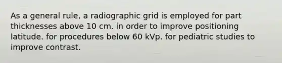 As a general rule, a radiographic grid is employed for part thicknesses above 10 cm. in order to improve positioning latitude. for procedures below 60 kVp. for pediatric studies to improve contrast.