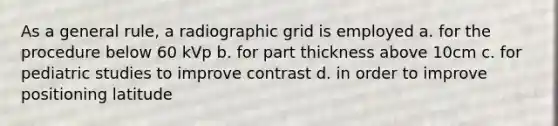 As a general rule, a radiographic grid is employed a. for the procedure below 60 kVp b. for part thickness above 10cm c. for pediatric studies to improve contrast d. in order to improve positioning latitude