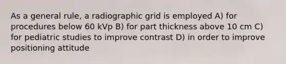 As a general rule, a radiographic grid is employed A) for procedures below 60 kVp B) for part thickness above 10 cm C) for pediatric studies to improve contrast D) in order to improve positioning attitude