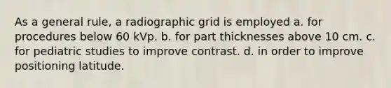 As a general rule, a radiographic grid is employed a. for procedures below 60 kVp. b. for part thicknesses above 10 cm. c. for pediatric studies to improve contrast. d. in order to improve positioning latitude.