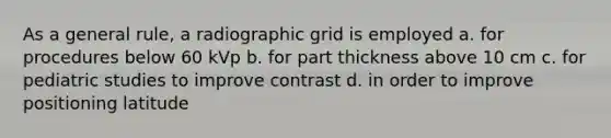 As a general rule, a radiographic grid is employed a. for procedures below 60 kVp b. for part thickness above 10 cm c. for pediatric studies to improve contrast d. in order to improve positioning latitude