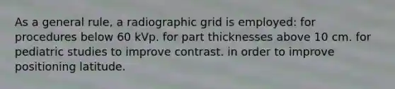 As a general rule, a radiographic grid is employed: for procedures below 60 kVp. for part thicknesses above 10 cm. for pediatric studies to improve contrast. in order to improve positioning latitude.