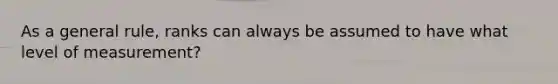 As a general rule, ranks can always be assumed to have what level of measurement?