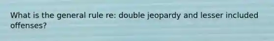 What is the general rule re: double jeopardy and lesser included offenses?