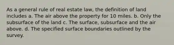 As a general rule of real estate law, the definition of land includes a. The air above the property for 10 miles. b. Only the subsurface of the land c. The surface, subsurface and the air above. d. The specified surface boundaries outlined by the survey.