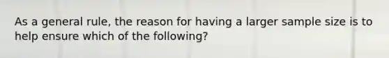 As a general rule, the reason for having a larger sample size is to help ensure which of the following?