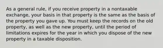 As a general rule, if you receive property in a nontaxable exchange, your basis in that property is the same as the basis of the property you gave up. You must keep the records on the old property, as well as the new property, until the period of limitations expires for the year in which you dispose of the new property in a taxable disposition.