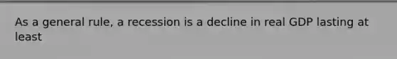 As a general rule, a recession is a decline in real GDP lasting at least