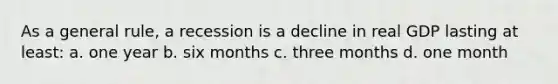 As a general rule, a recession is a decline in real GDP lasting at least: a. one year b. six months c. three months d. one month