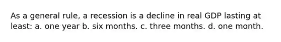 As a general rule, a recession is a decline in real GDP lasting at least: a. one year b. six months. c. three months. d. one month.