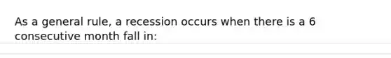 As a general rule, a recession occurs when there is a 6 consecutive month fall in: