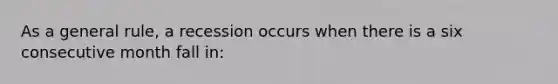 As a general rule, a recession occurs when there is a six consecutive month fall in: