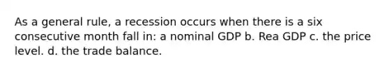 As a general rule, a recession occurs when there is a six consecutive month fall in: a nominal GDP b. Rea GDP c. the price level. d. the trade balance.