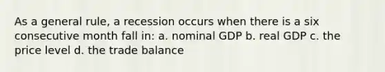 As a general rule, a recession occurs when there is a six consecutive month fall in: a. nominal GDP b. real GDP c. the price level d. the trade balance