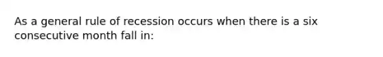 As a general rule of recession occurs when there is a six consecutive month fall in: