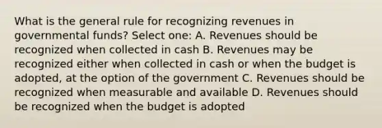 What is the general rule for recognizing revenues in governmental funds? Select one: A. Revenues should be recognized when collected in cash B. Revenues may be recognized either when collected in cash or when the budget is adopted, at the option of the government C. Revenues should be recognized when measurable and available D. Revenues should be recognized when the budget is adopted