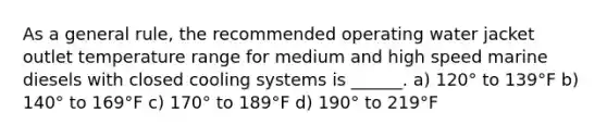 As a general rule, the recommended operating water jacket outlet temperature range for medium and high speed marine diesels with closed cooling systems is ______. a) 120° to 139°F b) 140° to 169°F c) 170° to 189°F d) 190° to 219°F