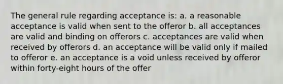 The general rule regarding acceptance is: a. a reasonable acceptance is valid when sent to the offeror b. all acceptances are valid and binding on offerors c. acceptances are valid when received by offerors d. an acceptance will be valid only if mailed to offeror e. an acceptance is a void unless received by offeror within forty-eight hours of the offer