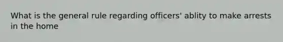 What is the general rule regarding officers' ablity to make arrests in the home