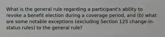 What is the general rule regarding a participant's ability to revoke a benefit election during a coverage period, and (b) what are some notable exceptions (excluding Section 125 change-in-status rules) to the general rule?