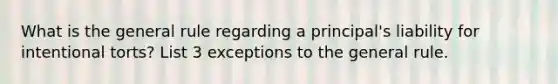 What is the general rule regarding a principal's liability for intentional torts? List 3 exceptions to the general rule.