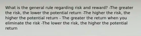 What is the general rule regarding risk and reward? -The greater the risk, the lower the potential return -The higher the risk, the higher the potential return - The greater the return when you eliminate the risk -The lower the risk, the higher the potential return