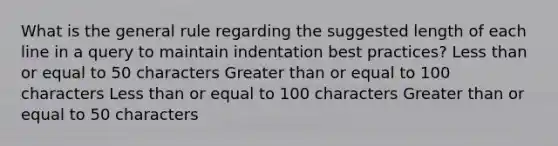 What is the general rule regarding the suggested length of each line in a query to maintain indentation best practices? Less than or equal to 50 characters Greater than or equal to 100 characters Less than or equal to 100 characters Greater than or equal to 50 characters