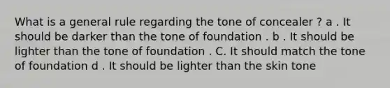 What is a general rule regarding the tone of concealer ? a . It should be darker than the tone of foundation . b . It should be lighter than the tone of foundation . C. It should match the tone of foundation d . It should be lighter than the skin tone