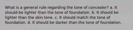 What is a general rule regarding the tone of concealer? a. It should be lighter than the tone of foundation. b. It should be lighter than the skin tone. c. It should match the tone of foundation. d. It should be darker than the tone of foundation.