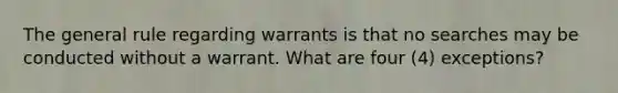 The general rule regarding warrants is that no searches may be conducted without a warrant. What are four (4) exceptions?