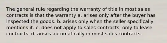 The general rule regarding the warranty of title in most sales contracts is that the warranty a. arises only after the buyer has inspected the goods. b. arises only when the seller specifically mentions it. c. does not apply to sales contracts, only to lease contracts. d. arises automatically in most sales contracts.