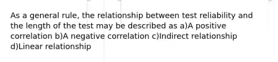 As a general rule, the relationship between test reliability and the length of the test may be described as a)A positive correlation b)A negative correlation c)Indirect relationship d)Linear relationship