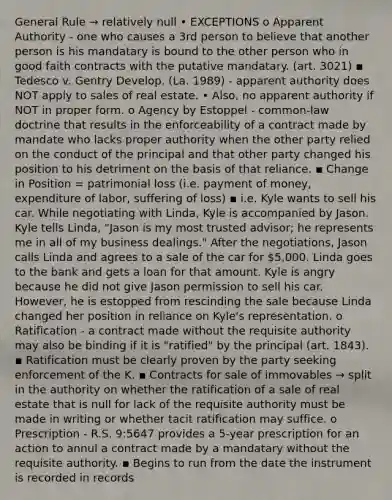 General Rule → relatively null • EXCEPTIONS o Apparent Authority - one who causes a 3rd person to believe that another person is his mandatary is bound to the other person who in good faith contracts with the putative mandatary. (art. 3021) ▪ Tedesco v. Gentry Develop. (La. 1989) - apparent authority does NOT apply to sales of real estate. • Also, no apparent authority if NOT in proper form. o Agency by Estoppel - common-law doctrine that results in the enforceability of a contract made by mandate who lacks proper authority when the other party relied on the conduct of the principal and that other party changed his position to his detriment on the basis of that reliance. ▪ Change in Position = patrimonial loss (i.e. payment of money, expenditure of labor, suffering of loss) ▪ i.e. Kyle wants to sell his car. While negotiating with Linda, Kyle is accompanied by Jason. Kyle tells Linda, "Jason is my most trusted advisor; he represents me in all of my business dealings." After the negotiations, Jason calls Linda and agrees to a sale of the car for 5,000. Linda goes to the bank and gets a loan for that amount. Kyle is angry because he did not give Jason permission to sell his car. However, he is estopped from rescinding the sale because Linda changed her position in reliance on Kyle's representation. o Ratification - a contract made without the requisite authority may also be binding if it is "ratified" by the principal (art. 1843). ▪ Ratification must be clearly proven by the party seeking enforcement of the K. ▪ Contracts for sale of immovables → split in the authority on whether the ratification of a sale of real estate that is null for lack of the requisite authority must be made in writing or whether tacit ratification may suffice. o Prescription - R.S. 9:5647 provides a 5-year prescription for an action to annul a contract made by a mandatary without the requisite authority. ▪ Begins to run from the date the instrument is recorded in records