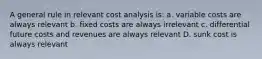 A general rule in relevant cost analysis is: a. variable costs are always relevant b. fixed costs are always irrelevant c. differential future costs and revenues are always relevant D. sunk cost is always relevant