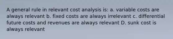 A general rule in relevant cost analysis is: a. variable costs are always relevant b. fixed costs are always irrelevant c. differential future costs and revenues are always relevant D. sunk cost is always relevant