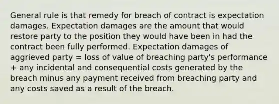 General rule is that remedy for breach of contract is expectation damages. Expectation damages are the amount that would restore party to the position they would have been in had the contract been fully performed. Expectation damages of aggrieved party = loss of value of breaching party's performance + any incidental and consequential costs generated by the breach minus any payment received from breaching party and any costs saved as a result of the breach.