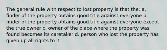 The general rule with respect to lost property is that the: a. finder of the property obtains good title against everyone b. finder of the property obtains good title against everyone except the true owner c. owner of the place where the property was found becomes its caretaker d. person who lost the property has given up all rights to it