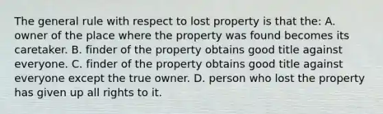 The general rule with respect to lost property is that the: A. owner of the place where the property was found becomes its caretaker. B. finder of the property obtains good title against everyone. C. finder of the property obtains good title against everyone except the true owner. D. person who lost the property has given up all rights to it.