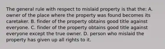 The general rule with respect to mislaid property is that the: A. owner of the place where the property was found becomes its caretaker. B. finder of the property obtains good title against everyone. C. finder of the property obtains good title against everyone except the true owner. D. person who mislaid the property has given up all rights to it.